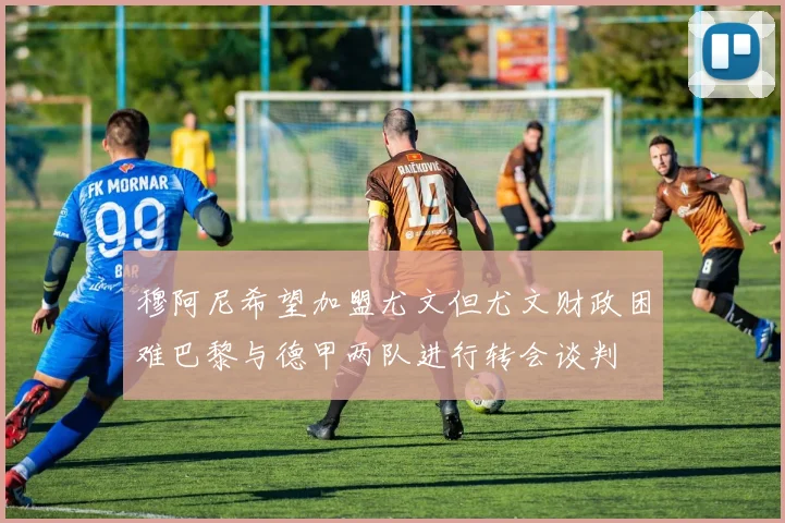 穆阿尼希望加盟尤文但尤文财政困难巴黎与德甲两队进行转会谈判