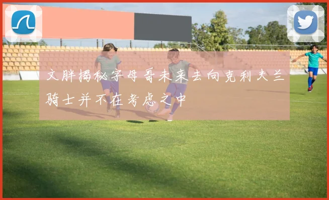 文胖揭秘字母哥未来去向克利夫兰骑士并不在考虑之中