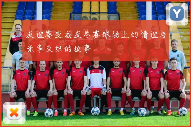 友谊赛变成友尽赛球场上的情谊与竞争交织的故事