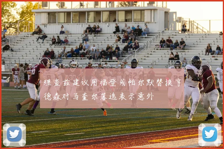 理查兹建议用福登或帕尔默替换亨德森对马奎尔落选表示意外