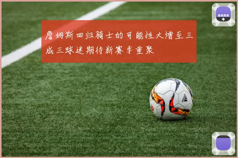 詹姆斯回归骑士的可能性大增至三成三球迷期待新赛季重聚