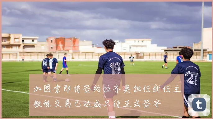 加图索即将签约拉齐奥担任新任主教练交易已达成只待正式签字
