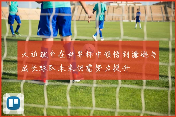 大迫敬介在世界杯中领悟到谦逊与成长球队未来仍需努力提升