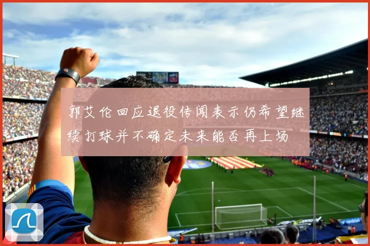 郭艾伦回应退役传闻表示仍希望继续打球并不确定未来能否再上场