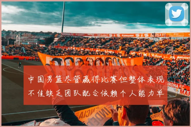 中国男篮尽管赢得比赛但整体表现不佳缺乏团队配合依赖个人能力单打成效有限
