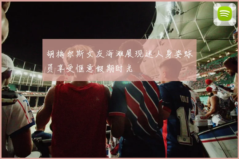 胡梅尔斯女友海滩展现迷人身姿球员享受惬意假期时光