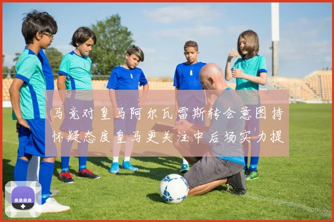 马竞对皇马阿尔瓦雷斯转会意图持怀疑态度皇马更关注中后场实力提升