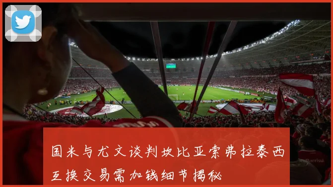 国米与尤文谈判坎比亚索弗拉泰西互换交易需加钱细节揭秘