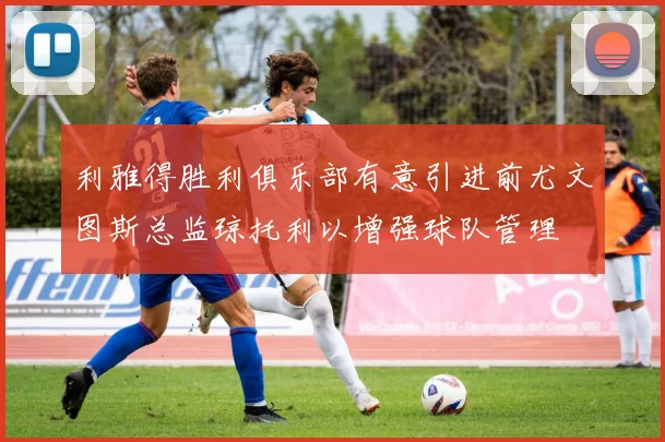 利雅得胜利俱乐部有意引进前尤文图斯总监琼托利以增强球队管理