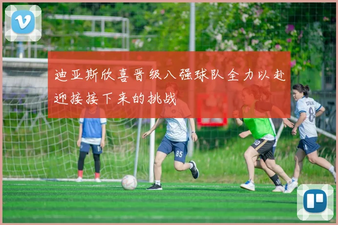 迪亚斯欣喜晋级八强球队全力以赴迎接接下来的挑战