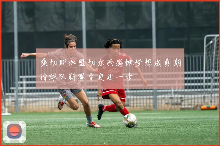 桑切斯加盟切尔西感慨梦想成真期待球队新赛季更进一步