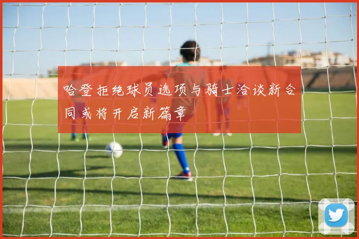 哈登拒绝球员选项与骑士洽谈新合同或将开启新篇章