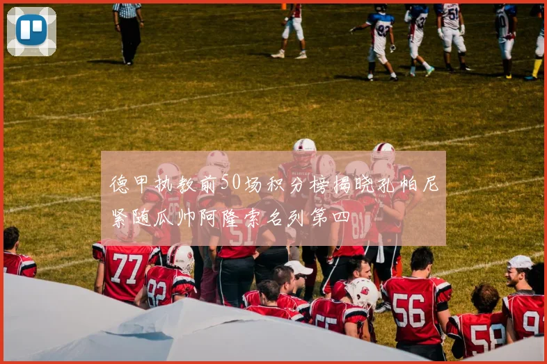 德甲执教前50场积分榜揭晓孔帕尼紧随瓜帅阿隆索名列第四