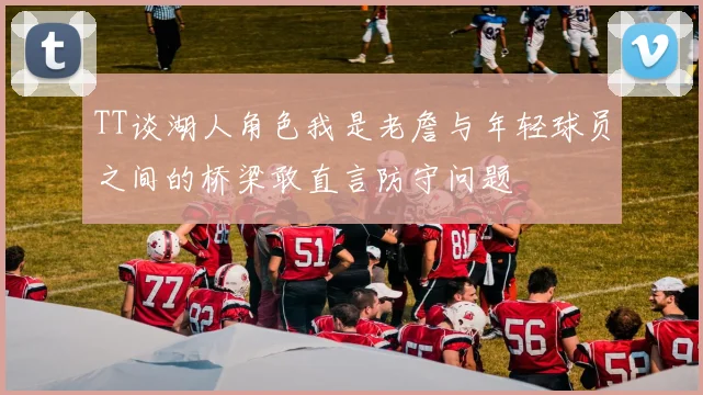 TT谈湖人角色我是老詹与年轻球员之间的桥梁敢直言防守问题