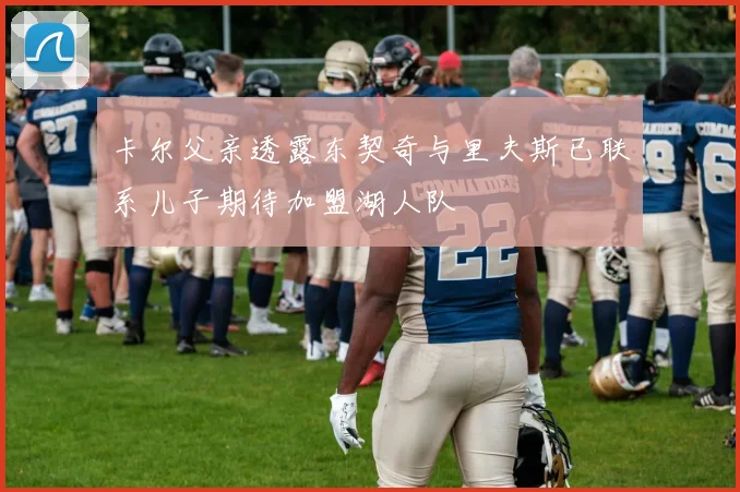 卡尔父亲透露东契奇与里夫斯已联系儿子期待加盟湖人队